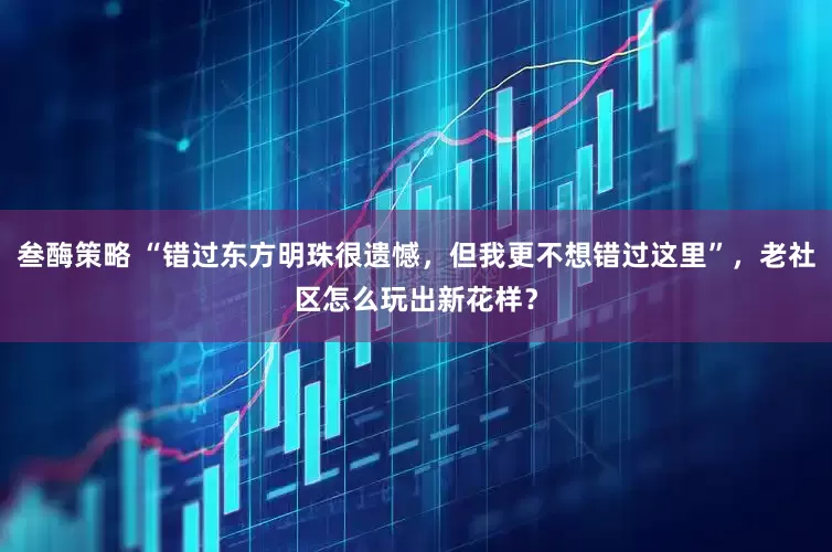叁酶策略 “错过东方明珠很遗憾，但我更不想错过这里”，老社区怎么玩出新花样？