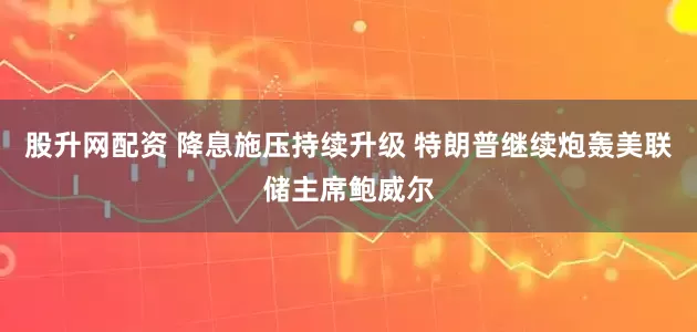 股升网配资 降息施压持续升级 特朗普继续炮轰美联储主席鲍威尔