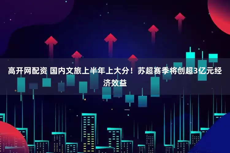 高开网配资 国内文旅上半年上大分！苏超赛季将创超3亿元经济效益