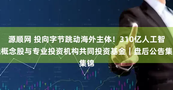 源顺网 投向字节跳动海外主体！310亿人工智能概念股与专业投资机构共同投资基金｜盘后公告集锦