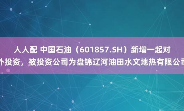 人人配 中国石油（601857.SH）新增一起对外投资，被投资公司为盘锦辽河油田水文地热有限公司