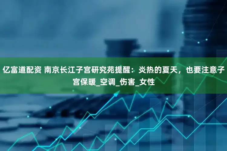 亿富道配资 南京长江子宫研究苑提醒：炎热的夏天，也要注意子宫保暖_空调_伤害_女性