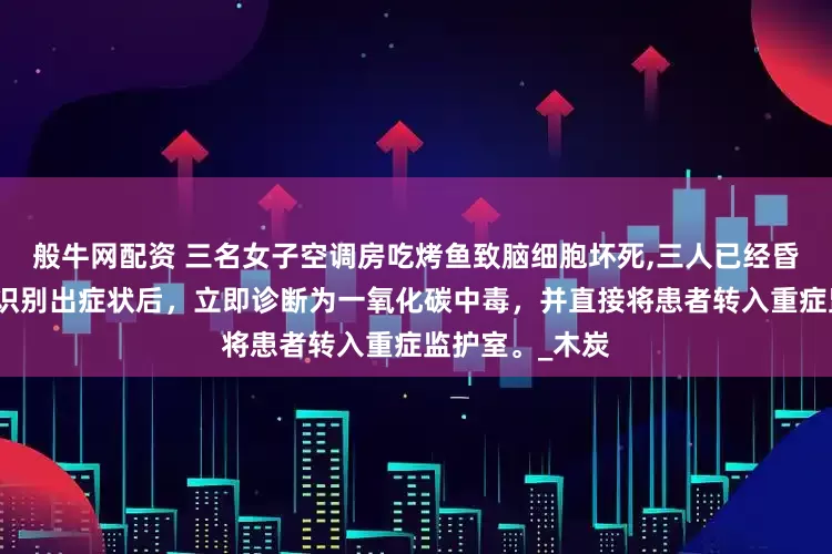 般牛网配资 三名女子空调房吃烤鱼致脑细胞坏死,三人已经昏迷不醒。医生识别出症状后，立即诊断为一氧化碳中毒，并直接将患者转入重症监护室。_木炭