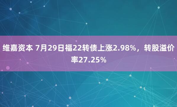 维嘉资本 7月29日福22转债上涨2.98%，转股溢价率27.25%