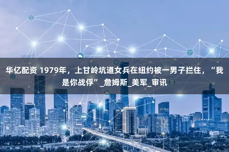 华亿配资 1979年，上甘岭坑道女兵在纽约被一男子拦住，“我是你战俘”_詹姆斯_美军_审讯