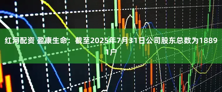 红河配资 盈康生命：截至2025年7月31日公司股东总数为18891户