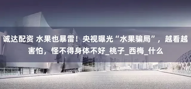 诚达配资 水果也暴雷！央视曝光“水果骗局”，越看越害怕，怪不得身体不好_桃子_西梅_什么