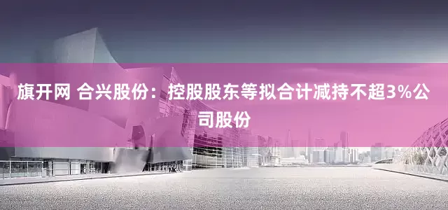 旗开网 合兴股份：控股股东等拟合计减持不超3%公司股份