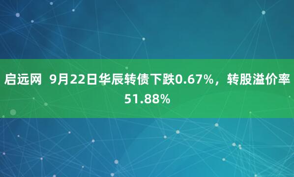 启远网  9月22日华辰转债下跌0.67%，转股溢价率51.88%