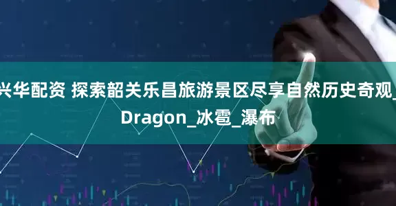 兴华配资 探索韶关乐昌旅游景区尽享自然历史奇观_Dragon_冰雹_瀑布