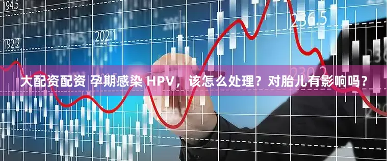 大配资配资 孕期感染 HPV，该怎么处理？对胎儿有影响吗？
