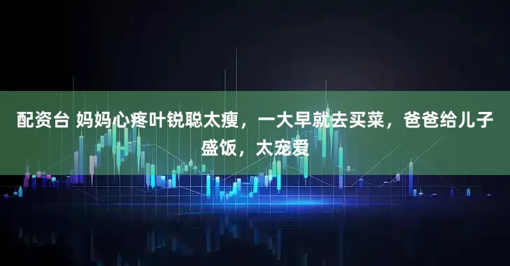 配资台 妈妈心疼叶锐聪太瘦,一大早就去买菜,爸爸给儿子盛饭,太宠爱