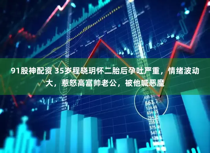 91股神配资 35岁程晓玥怀二胎后孕吐严重，情绪波动大，惹怒高富帅老公，被他喊恶魔