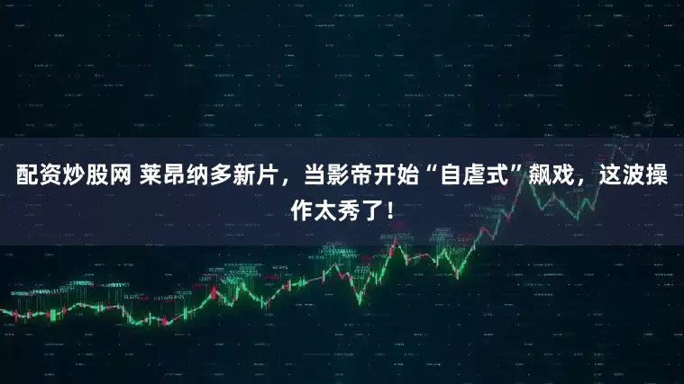 配资炒股网 莱昂纳多新片，当影帝开始“自虐式”飙戏，这波操作太秀了！