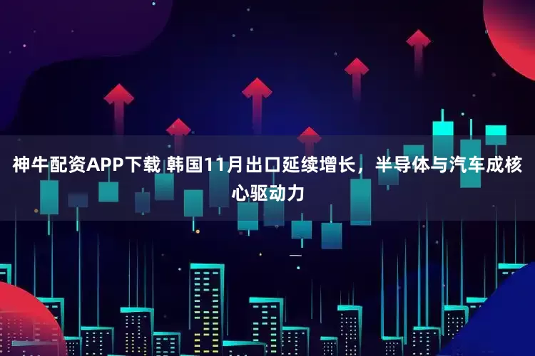 神牛配资APP下载 韩国11月出口延续增长，半导体与汽车成核心驱动力