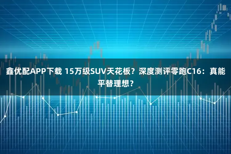 鑫优配APP下载 15万级SUV天花板？深度测评零跑C16：真能平替理想？