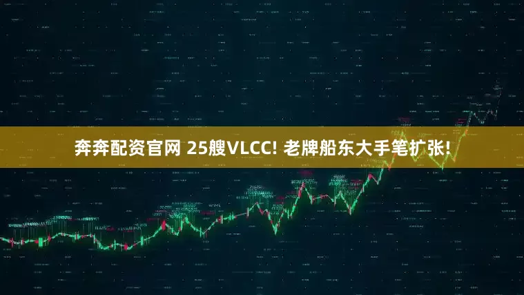 奔奔配资官网 25艘VLCC! 老牌船东大手笔扩张!