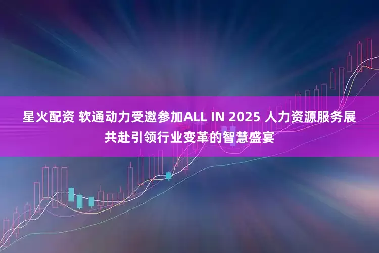 星火配资 软通动力受邀参加ALL IN 2025 人力资源服务展共赴引领行业变革的智慧盛宴