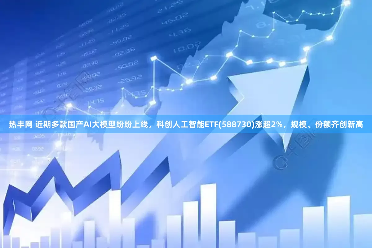 热丰网 近期多款国产AI大模型纷纷上线，科创人工智能ETF(588730)涨超2%，规模、份额齐创新高
