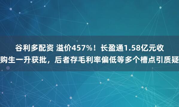 谷利多配资 溢价457%！长盈通1.58亿元收购生一升获批，后者存毛利率偏低等多个槽点引质疑